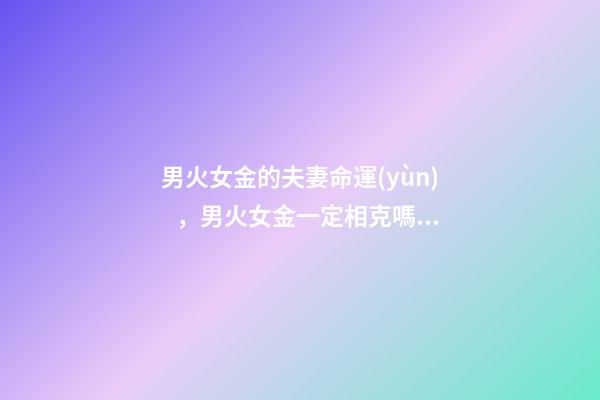 男火女金的夫妻命運(yùn)，男火女金一定相克嗎 男火命女金命婚姻好嗎，火命和金命在一起好嗎